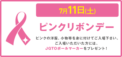 7月11日(土)  	ピンクリボンデー　ピンクの洋服、小物等を身に付けてご入場下さい。 ご来場いただいた方にはJGTOボールマーカーをプレゼント！